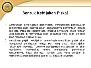 Bentuk Kebijakan Fiskal
1. Menurunkan pengeluaran pemerintah. Pengurangan pengeluaran
pemerintah akan menyebabkan berkurangnya permintaan barang
dan jasa. Pada saat permintaan tersebut berkurang, maka jumlah
uang beredar di masyarakat akan berkurang yang pada akhirnya
akan menekan tingkat inflasi.
2. Menaikkan pajak. Kebijakan pemerintah menaikkan pajak akan
mengurangi pendapatan masyarakat yang dapat dibelanjakan
(disposable income). Turunnya pendapatan masyarakat ini akan
mendorong masyarakat untuk mengurangi permintaan
konsumsinya. Pada akhirnya, jumlah uang yang beredar di
masyarakat akan berkurang dan inflasi dapat diturunkan.
 