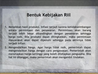 Bentuk Kebijakan Riil
1. Menaikkan hasil produksi. Inflasi terjadi karena ketidakseimbangan
antara permintaan dan penawaran. Permintaan akan barang
terjadi lebih besar dibandingkan dengan penawaran sehingga
harga naik. Bila produksi dapat ditingkatkan, maka permintaan
masyarakat akan dapat dipenuhi sehingga pada akhirnya tidak
terjadi inflasi.
2. Mengendalikan harga. Agar harga tidak naik, pemerintah dapat
mengendalikan harga dengan cara pengawasan. Pemerintah akan
menetapkan harga tertinggi yang boleh ditetapkan pengusaha. Bila
hal ini dilanggar, maka pemerintah akan mengambil tindakan.
 