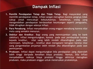 Dampak Inflasi
1. Pemilik Pendapatan Tetap dan Tidak Tetap. Bagi masyarakat yang
memiliki pendapatan tetap, inflasi sangat merugikan karena uangnya tidak
cukup untuk mencukupi kebutuhannya. Sebaliknya, orang yang
mengandalkan pendapatan berdasarkan keuntungan seperti pengusaha,
tidak dirugikan dengan adanya inflasi.
2. Para Penabung. Inflasi menyebabkan orang enggan menabung karena nilai
mata uang semakin menurun.
3. Debitur dan Kreditur. Bagi orang yang meminjamkan uang ke bank
(debitur), inflasi menguntungkan, karena pada saat pembayaran hutang
kepada kreditur, nilai uang lebih rendah dibandingkan pada saat
meminjam. Sebaliknya , kreditur akan mengalami kerugian karena nilai
uang pengembalian pinjaman lebih rendah jika dibandingkan pada saat
peminjaman.
4. Produsen. Inflasi dapat menguntungkan bila pendapatan yang diperoleh
lebih tinggi daripada kenaikan biaya produksi. Namun, bila inflasi
menyebabkan naiknya biaya produksi hingga akhirnya merugikan
produsen, maka produsen enggan untuk meneruskan produksinya.
 