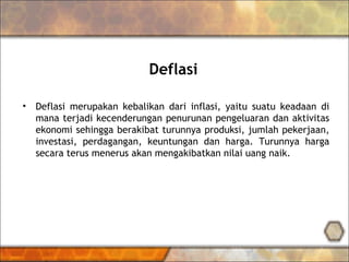 Deflasi
• Deflasi merupakan kebalikan dari inflasi, yaitu suatu keadaan di
mana terjadi kecenderungan penurunan pengeluaran dan aktivitas
ekonomi sehingga berakibat turunnya produksi, jumlah pekerjaan,
investasi, perdagangan, keuntungan dan harga. Turunnya harga
secara terus menerus akan mengakibatkan nilai uang naik.
 
