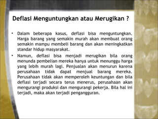 Deflasi Menguntungkan atau Merugikan ?
• Dalam beberapa kasus, deflasi bisa menguntungkan.
Harga barang yang semakin murah akan membuat orang
semakin mampu membeli barang dan akan meningkatkan
standar hidup masyarakat.
• Namun, deflasi bisa menjadi merugikan bila orang
menunda pembelian mereka hanya untuk menunggu harga
yang lebih murah lagi. Penjualan akan menurun karena
perusahaan tidak dapat menjual barang mereka.
Perusahaan tidak akan memperoleh keuntungan dan bila
deflasi terjadi secara terus menerus, perusahaan akan
mengurangi produksi dan mengurangi pekerja. Bila hal ini
terjadi, maka akan terjadi pengangguran.
 