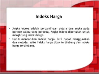Indeks Harga
• Angka indeks adalah perbandingan antara dua angka pada
periode waktu yang berbeda. Angka indeks diperlukan untuk
menghitung indeks harga.
• Untuk menentukan indeks harga, kita dapat menggunakan
dua metode, yaitu indeks harga tidak tertimbang dan indeks
harga tertimbang.
 