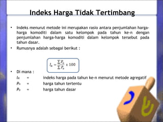 Indeks Harga Tidak Tertimbang
• Indeks menurut metode ini merupakan rasio antara penjumlahan harga-
harga komoditi dalam satu kelompok pada tahun ke-n dengan
penjumlahan harga-harga komoditi dalam kelompok tersebut pada
tahun dasar.
• Rumusnya adalah sebagai berikut :
• Di mana :
IA = indeks harga pada tahun ke-n menurut metode agregatif
Pn = harga tahun tertentu
Po = harga tahun dasar
 