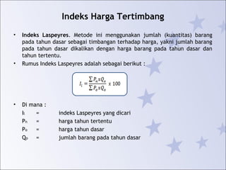 Indeks Harga Tertimbang
• Indeks Laspeyres. Metode ini menggunakan jumlah (kuantitas) barang
pada tahun dasar sebagai timbangan terhadap harga, yakni jumlah barang
pada tahun dasar dikalikan dengan harga barang pada tahun dasar dan
tahun tertentu.
• Rumus Indeks Laspeyres adalah sebagai berikut :
• Di mana :
Il = indeks Laspeyres yang dicari
Pn = harga tahun tertentu
Po = harga tahun dasar
Qo = jumlah barang pada tahun dasar
 