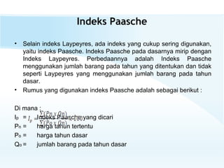 Indeks Paasche
• Selain indeks Laypeyres, ada indeks yang cukup sering digunakan,
yaitu indeks Paasche. Indeks Paasche pada dasarnya mirip dengan
Indeks Laypeyres. Perbedaannya adalah Indeks Paasche
menggunakan jumlah barang pada tahun yang ditentukan dan tidak
seperti Laypeyres yang menggunakan jumlah barang pada tahun
dasar.
• Rumus yang digunakan indeks Paasche adalah sebagai berikut :
Di mana :
Ip = Indeks Paasche yang dicari
Pn = harga tahun tertentu
Po = harga tahun dasar
Qo = jumlah barang pada tahun dasar
 