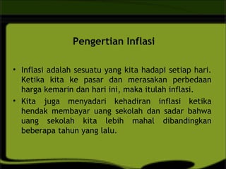 Pengertian Inflasi
• Inflasi adalah sesuatu yang kita hadapi setiap hari.
Ketika kita ke pasar dan merasakan perbedaan
harga kemarin dan hari ini, maka itulah inflasi.
• Kita juga menyadari kehadiran inflasi ketika
hendak membayar uang sekolah dan sadar bahwa
uang sekolah kita lebih mahal dibandingkan
beberapa tahun yang lalu.
 