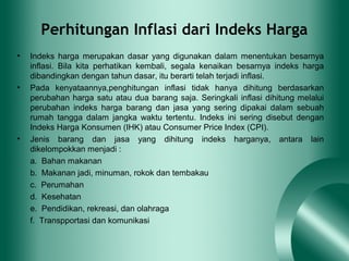 Perhitungan Inflasi dari Indeks Harga
• Indeks harga merupakan dasar yang digunakan dalam menentukan besarnya
inflasi. Bila kita perhatikan kembali, segala kenaikan besarnya indeks harga
dibandingkan dengan tahun dasar, itu berarti telah terjadi inflasi.
• Pada kenyataannya,penghitungan inflasi tidak hanya dihitung berdasarkan
perubahan harga satu atau dua barang saja. Seringkali inflasi dihitung melalui
perubahan indeks harga barang dan jasa yang sering dipakai dalam sebuah
rumah tangga dalam jangka waktu tertentu. Indeks ini sering disebut dengan
Indeks Harga Konsumen (IHK) atau Consumer Price Index (CPI).
• Jenis barang dan jasa yang dihitung indeks harganya, antara lain
dikelompokkan menjadi :
a. Bahan makanan
b. Makanan jadi, minuman, rokok dan tembakau
c. Perumahan
d. Kesehatan
e. Pendidikan, rekreasi, dan olahraga
f. Transpportasi dan komunikasi
 