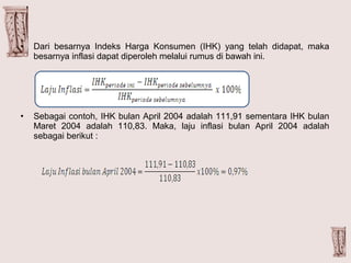 • Dari besarnya Indeks Harga Konsumen (IHK) yang telah didapat, maka
besarnya inflasi dapat diperoleh melalui rumus di bawah ini.
• Sebagai contoh, IHK bulan April 2004 adalah 111,91 sementara IHK bulan
Maret 2004 adalah 110,83. Maka, laju inflasi bulan April 2004 adalah
sebagai berikut :
 