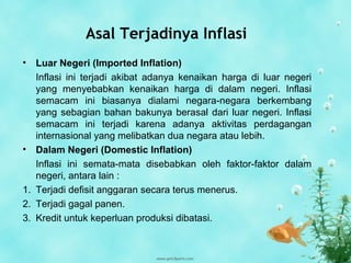 Asal Terjadinya Inflasi
• Luar Negeri (Imported Inflation)
Inflasi ini terjadi akibat adanya kenaikan harga di luar negeri
yang menyebabkan kenaikan harga di dalam negeri. Inflasi
semacam ini biasanya dialami negara-negara berkembang
yang sebagian bahan bakunya berasal dari luar negeri. Inflasi
semacam ini terjadi karena adanya aktivitas perdagangan
internasional yang melibatkan dua negara atau lebih.
• Dalam Negeri (Domestic Inflation)
Inflasi ini semata-mata disebabkan oleh faktor-faktor dalam
negeri, antara lain :
1. Terjadi defisit anggaran secara terus menerus.
2. Terjadi gagal panen.
3. Kredit untuk keperluan produksi dibatasi.
 