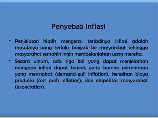 Penyebab Inflasi
• Penjelasan klasik mengenai terjadinya inflasi adalah
masuknya uang terlalu banyak ke masyarakat sehingga
masyarakat semakin ingin membelanjakan uang mereka.
• Secara umum, ada tiga hal yang dapat menjelaskan
mengapa inflasi dapat terjadi, yaitu karena permintaan
yang meningkat (demand-pull inflation), kenaikan biaya
produksi (cost push inflation), dan ekspektasi masyarakat
(expectation).
 
