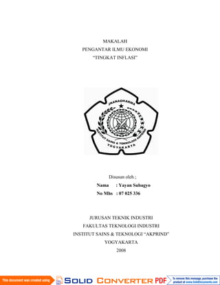 MAKALAH
   PENGANTAR ILMU EKONOMI
       “TINGKAT INFLASI”




               Disusun oleh ;
        Nama      : Yayan Subagyo
        No Mhs : 07 025 336




      JURUSAN TEKNIK INDUSTRI
   FAKULTAS TEKNOLOGI INDUSTRI
INSTITUT SAINS & TEKNOLOGI “AKPRIND”
           YOGYAKARTA
                  2008
 