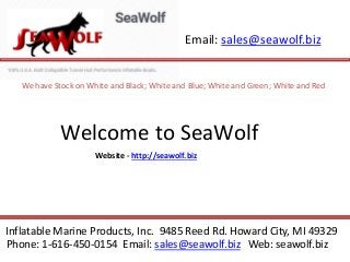 Email: sales@seawolf.biz
Inflatable Marine Products, Inc. 9485 Reed Rd. Howard City, MI 49329
Phone: 1-616-450-0154 Email: sales@seawolf.biz Web: seawolf.biz
Welcome to SeaWolf
We have Stock on White and Black; White and Blue; White and Green; White and Red
Website - http://seawolf.biz
 
