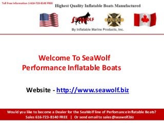 Welcome To SeaWolf
Performance Inflatable Boats
Would you like to become a Dealer for the SeaWolf line of Perfomance Inflatable Boats?
Sales 616-723-8140 FREE | Or send email to sales@seawolf.biz
Website - http://www.seawolf.biz
 