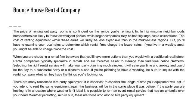 Bounce House Rental Company
The price of renting out party rooms is contingent on the venue you're renting it to. In high-income neighborhoods
homeowners are likely to throw extravagant parties, while larger companies may be hosting large-scale celebrations. The
cost of renting equipment within these areas will likely be less expensive than in the middle-class regions. But, you'll
have to examine your local rates to determine which rental firms charge the lowest rates. If you live in a wealthy area,
you might be able to charge twice the cost.
When you are choosing a rental firm be aware that you'll have more options than you would with a traditional retail store.
Rental companies typically specialize in rentals and are therefore easier to manage than traditional online platforms.
Selecting the right rental service will make your party planning much simpler. It will save you time and anxiety and could
be the key to a successful party or a disastrous one. If you're planning to have a wedding, be sure to inquire with the
rental company whether they have the things you're looking for.
There are many reasons to hire party equipment; it is important to consider the length of time your equipment will last. If
you intend to rent the same equipment again the business will be in the same place it was before. If the party you are
hosting is in a location where weather isn't ideal it is possible to rent an event rental service that has an umbrella over
your head. Weather permitting, rain or sun, there are those who wish to hire party equipment.
 