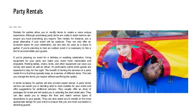 Party Rentals
Rentals for parties allow you to modify items to create a more unique
experience. Although purchasing party items are costly A rental service can
ensure you have everything you require. Tent rentals, for instance, are a
great alternative if your event will be outdoors. They not only offer an
enclosed space for your celebration, but can also be used as a place to
gather. If you're planning to host an outdoor event it is necessary to hire a
tent to accommodate your guests.
If you're planning an event for a birthday or wedding celebration, hiring
equipment for your party can make your event more memorable and
enjoyable. Renting tables, chairs, tents, and other equipment can save you
money and space as well as stress. It's particularly useful when guests are
expected to stay for the night. The benefit of renting the services of a party
rental firm is that they typically keep an inventory of different items. This lets
you change the items you require without sacrificing the quality.
A rental company for parties will also provide expert advice. A party rental
service can assist you in deciding what is most suitable for your event and
offer suggestions for additional services. They usually offer an array of
packages for rental and will assist you in selecting the best rental plan. They
can also assist you to design the floor and match various types of
decorations to your guests. They can also assist you to decide on the most
appropriate design for your event to ensure that you are more successful in
attracting guests.
 