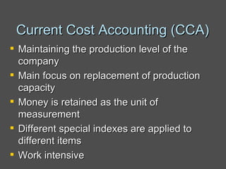 Current Cost Accounting (CCA) Maintaining the production level of the company Main focus on replacement of production capacity  Money is retained as the unit of measurement Different special indexes are applied to different items Work intensive 