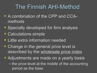 The Finnish AHI-Method  A combination of the CPP and CCA-methods Specially developed for firm analysis Calculations simple Little extra information needed Change in the general price level is described by the  wholesale price index Adjustments are made on a yearly basis the price level at the middle of the accounting period as the base  