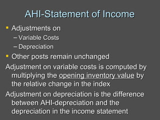 AHI-Statement of Income Adjustments on  Variable Costs Depreciation Other posts remain unchanged Adjustment on variable costs is computed by multiplying the  opening inventory value  by the relative change in the index Adjustment on depreciation is the difference between AHI-depreciation and the depreciation in the income statement 