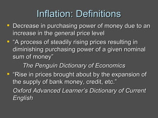 Inflation: Definitions Decrease in purchasing power of money due to an increase in the general price level “ A process of steadily rising prices resulting in diminishing purchasing power of a given nominal sum of money” The Penguin Dictionary of Economics “ Rise in prices brought about by the expansion of the supply of bank money, credit, etc.” Oxford Advanced Learner’s Dictionary of Current English 