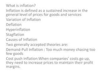 What is inflation? Inflation is defined as a sustained increase in the general level of prices for goods and services Variation of Inflation Deflation Hyperinflation Stagflation Causes of Inflation Two generally accepted theories are: Demand-Pull Inflation : Too much money chasing too few goods Cost push inflation:When companies' costs go up, they need to increase prices to maintain their profit margins. 