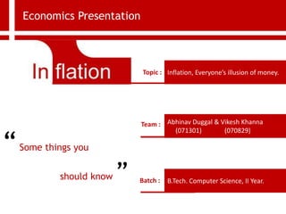 Economics Presentation
Inflation, Everyone’s illusion of money.
Topic :
Team : Abhinav Duggal & Vikesh Khanna
(071301) (070829)
B.Tech. Computer Science, II Year.
Batch :
“Some things you
should know ”
 
