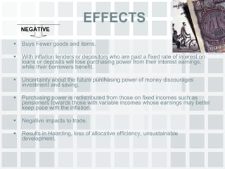 EFFECTS Buys Fewer goods and items. With inflation lenders or depositors who are paid a fixed rate of interest on loans or deposits will lose purchasing power from their interest earnings, while their borrowers benefit. Uncertainty about the future purchasing power of money discourages investment and saving. Purchasing power is redistributed from those on fixed incomes such as pensioners towards those with variable incomes whose earnings may better keep pace with the inflation. Negative impacts to trade. Results in Hoarding, loss of allocative efficiency, unsustainable development. NEGATIVE 