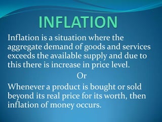 INFLATION Inflation is a situation where the aggregate demand of goods and services exceeds the available supply and due to this there is increase in price level. Or Whenever a product is bought or sold beyond its real price for its worth, then inflation of money occurs. 