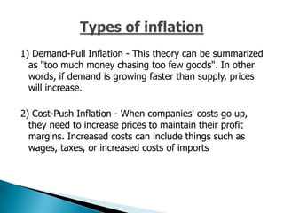 1) Demand-Pull Inflation - This theory can be summarized
  as "too much money chasing too few goods". In other
  words, if demand is growing faster than supply, prices
  will increase.

2) Cost-Push Inflation - When companies' costs go up,
  they need to increase prices to maintain their profit
  margins. Increased costs can include things such as
  wages, taxes, or increased costs of imports
 