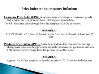 Price indexes that measure inflation:

Consumer Price Index (CPI) - A measure of price changes in consumer goods
  and services such as gasoline, food, clothing and automobiles.
The CPI measures price change from the perspective of the purchaser.

                                FORMULA :
 CPI IN YEAR ‘ n ‘ = (cost of basket in year ‘ n ‘/ cost of basket on base year )*
                                       100

Producer Price Indexes (PPI) - A family of indexes that measure the average
  change over time in selling prices by domestic producers of goods and services.
  PPIs measure price change from the perspective of the seller.

                                 FORMULA :
  Approx. No. Of yrs required to double the price = 70 / % annual inflation rate
 