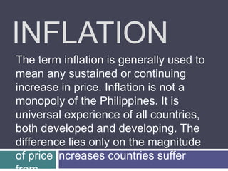 INFLATION
The term inflation is generally used to
mean any sustained or continuing
increase in price. Inflation is not a
monopoly of the Philippines. It is
universal experience of all countries,
both developed and developing. The
difference lies only on the magnitude
of price increases countries suffer
 