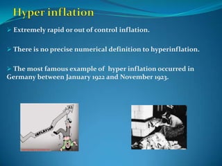  Extremely rapid or out of control inflation.


 There is no precise numerical definition to hyperinflation.


 The most famous example of hyper inflation occurred in
Germany between January 1922 and November 1923.
 