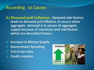 According to Causes :

A) Demand pull inflation : Demand side factors
   leads to demand pull inflation .It occurs when
   aggregate demand is in excess of aggregate
   supply because of monetary and real factors
   which are described below :

   Increase in Money Supply
   Government Spending
   Cut in tax rates
   Credit creation
 
