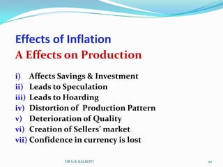 Effects of Inflation
A Effects on Production
i) Affects Savings & Investment
ii) Leads to Speculation
iii) Leads to Hoarding
iv) Distortion of Production Pattern
v) Deterioration of Quality
vi) Creation of Sellers’ market
vii) Confidence in currency is lost

            DR G K KALKOTI             20
 