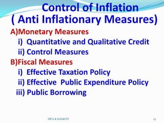 Control of Inflation
( Anti Inflationary Measures)
A)Monetary Measures
  i) Quantitative and Qualitative Credit
  ii) Control Measures
B)Fiscal Measures
  i) Effective Taxation Policy
  ii) Effective Public Expenditure Policy
 iii) Public Borrowing

           DR G K KALKOTI                   23
 