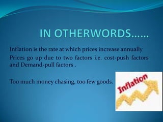 Inflation is the rate at which prices increase annually
Prices go up due to two factors i.e. cost-push factors
and Demand-pull factors .

Too much money chasing, too few goods.
 