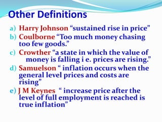 Other Definitions
a) Harry Johnson “sustained rise in price”
b) Coulborne “Too much money chasing
   too few goods.”
c) Crowther “a state in which the value of
     money is falling i e. prices are rising.”
d) Samuelson “ inflation occurs when the
   general level prices and costs are
   rising”
e) J M Keynes “ increase price after the
   level of full employment is reached is
   true inflation”
 