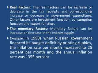  Real Factors: The real factors can be increase or
  decrease in the tax receipts and corresponding
  increase or decrease in government expenditure.
  Other factors are investment function, consumption
  function and export function.
 The monetary Factors: Monetary factors can be
  increase or decrease in the money supply.
 Example: In 1990s when Russian government
 financed its budget deficit by printing rubbles,
 the inflation rate per month increased to 25
 percent per month and the annual inflation
 rate was 1355 percent.
 