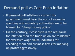 Demand pull vs Cost Push Inflation
• If demand pull inflation is correct the
  government must bear the cost of excessive
  spending and monetary authorities are to be
  blamed for “cheap money policy”
• On the contrary, if cost push is the real cause
  for inflation then the trade union are to blamed
  for excessive wage claim, industries for
  acceding them and business firms for marking-
  up profits aggressively.
 