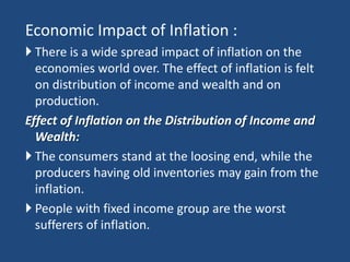 Economic Impact of Inflation :
 There is a wide spread impact of inflation on the
  economies world over. The effect of inflation is felt
  on distribution of income and wealth and on
  production.
Effect of Inflation on the Distribution of Income and
  Wealth:
 The consumers stand at the loosing end, while the
  producers having old inventories may gain from the
  inflation.
 People with fixed income group are the worst
  sufferers of inflation.
 