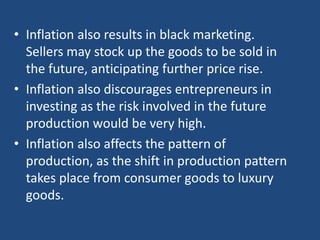 • Inflation also results in black marketing.
  Sellers may stock up the goods to be sold in
  the future, anticipating further price rise.
• Inflation also discourages entrepreneurs in
  investing as the risk involved in the future
  production would be very high.
• Inflation also affects the pattern of
  production, as the shift in production pattern
  takes place from consumer goods to luxury
  goods.
 