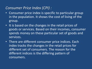Consumer Price Index (CPI) :
• Consumer price index is specific to particular group
  in the population. It shows the cost of living of the
  group.
• It is based on the changes in the retail prices of
  goods or services. Based on their incomes, consumer
  spends money on these particular set of goods and
  services.
• There are different consumer price indices. Each
  index tracks the changes in the retail prices for
  different set of consumers. The reason for the
  different indices is the differing pattern of
  consumers.
 