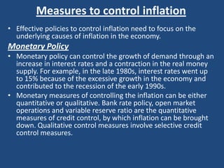 Measures to control inflation
• Effective policies to control inflation need to focus on the
  underlying causes of inflation in the economy.
Monetary Policy
• Monetary policy can control the growth of demand through an
  increase in interest rates and a contraction in the real money
  supply. For example, in the late 1980s, interest rates went up
  to 15% because of the excessive growth in the economy and
  contributed to the recession of the early 1990s.
• Monetary measures of controlling the inflation can be either
  quantitative or qualitative. Bank rate policy, open market
  operations and variable reserve ratio are the quantitative
  measures of credit control, by which inflation can be brought
  down. Qualitative control measures involve selective credit
  control measures.
 