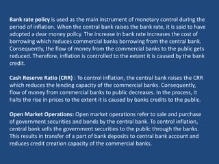 Bank rate policy is used as the main instrument of monetary control during the
period of inflation. When the central bank raises the bank rate, it is said to have
adopted a dear money policy. The increase in bank rate increases the cost of
borrowing which reduces commercial banks borrowing from the central bank.
Consequently, the flow of money from the commercial banks to the public gets
reduced. Therefore, inflation is controlled to the extent it is caused by the bank
credit.

Cash Reserve Ratio (CRR) : To control inflation, the central bank raises the CRR
which reduces the lending capacity of the commercial banks. Consequently,
flow of money from commercial banks to public decreases. In the process, it
halts the rise in prices to the extent it is caused by banks credits to the public.

Open Market Operations: Open market operations refer to sale and purchase
of government securities and bonds by the central bank. To control inflation,
central bank sells the government securities to the public through the banks.
This results in transfer of a part of bank deposits to central bank account and
reduces credit creation capacity of the commercial banks.
 