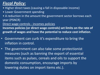 Fiscal Policy:
 • Higher direct taxes (causing a fall in disposable income)
 • Lower Government spending
 • A reduction in the amount the government sector borrows each
 year (PSNCR)
 Direct wage controls - incomes policies
 Incomes policies (or direct wage controls) set limits on the rate of
 growth of wages and have the potential to reduce cost inflation.

• Government can curb it’s expenditure to bring the
  inflation in control.
• The government can also take some protectionist
  measures (such as banning the export of essential
  items such as pulses, cereals and oils to support the
  domestic consumption, encourage imports by
  lowering duties on import items etc.).
 