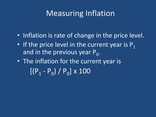 Measuring Inflation

• Inflation is rate of change in the price level.
• If the price level in the current year is P1
  and in the previous year P0.
• The inflation for the current year is
    [(P1 - P0) / P0] x 100
 