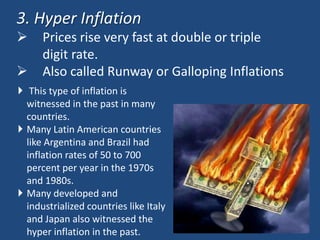 3. Hyper Inflation
     Prices rise very fast at double or triple
      digit rate.
     Also called Runway or Galloping Inflations
 This type of inflation is
  witnessed in the past in many
  countries.
 Many Latin American countries
  like Argentina and Brazil had
  inflation rates of 50 to 700
  percent per year in the 1970s
  and 1980s.
 Many developed and
  industrialized countries like Italy
  and Japan also witnessed the
  hyper inflation in the past.
 