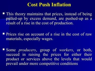 Cost Push Inflation
   This theory maintains that prices, instead of being
    pulled-up by excess demand, are pushed-up as a
    result of a rise in the cost of production.

   Prices rise on account of a rise in the cost of raw
    materials, especially wages.

   Some producers, group of workers, or both,
    succeed in raising the prices for either their
    product or services above the levels that would
    prevail under more competitive conditions
 