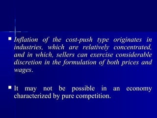    Inflation of the cost-push type originates in
    industries, which are relatively concentrated,
    and in which, sellers can exercise considerable
    discretion in the formulation of both prices and
    wages.

   It may not be possible in an economy
    characterized by pure competition.
 