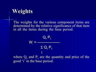 Weights
The weights for the various component items are
determined by the relative significance of that item
in all the items during the base period.

                      Qi0 Pi0
           Wi = ------------------
                   Σ Qi0 Pi0
                    i
where Qi0 and Pi0 are the quantity and price of the
good ‘i’ in the base period.
 