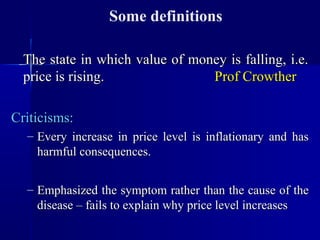 Some definitions

  The state in which value of money is falling, i.e.
  price is rising.               Prof Crowther

Criticisms:
  – Every increase in price level is inflationary and has
    harmful consequences.


  – Emphasized the symptom rather than the cause of the
    disease – fails to explain why price level increases
 